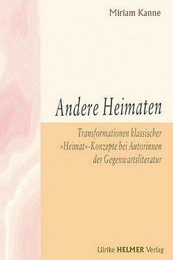 Miriam Kanne - Andere Heimaten - Transformationen klassischer "Heimat"-Konzepte bei Autorinnen der Gegenwartsliteratur - Ulrike Helmer Verlag